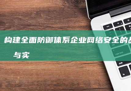 构建全面防御体系：企业网络安全的战略规划与实施